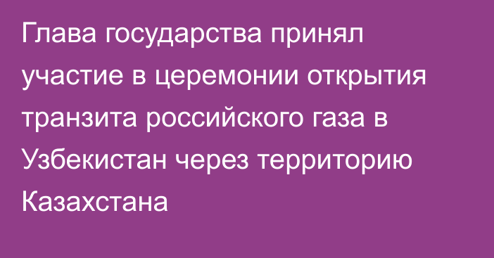 Глава государства принял участие в церемонии открытия транзита российского газа в Узбекистан через территорию Казахстана