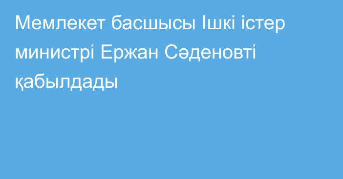 Мемлекет басшысы Ішкі істер министрі Ержан Сәденовті қабылдады