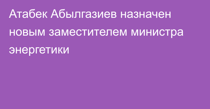 Атабек Абылгазиев назначен новым заместителем министра энергетики