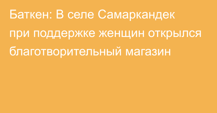 Баткен: В селе Самаркандек при поддержке женщин открылся благотворительный магазин