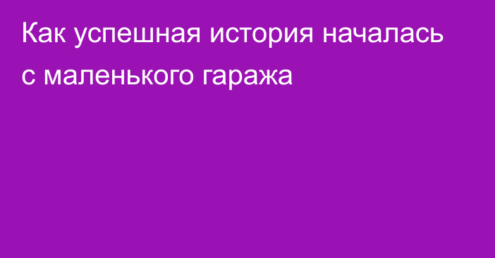 Как успешная история началась с маленького гаража