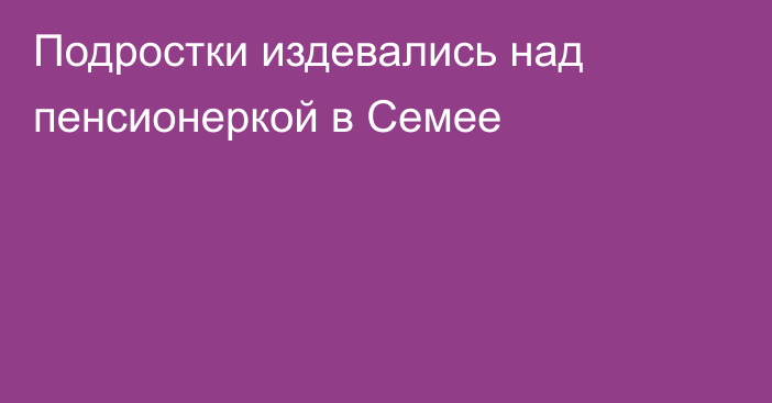 Подростки издевались над пенсионеркой в Семее