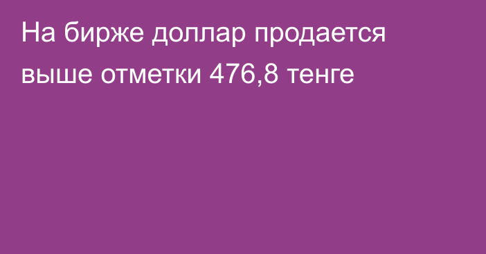 На бирже доллар продается выше отметки 476,8 тенге