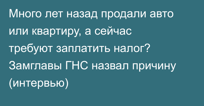 Много лет назад продали авто или квартиру, а сейчас требуют заплатить налог? Замглавы ГНС назвал причину (интервью)