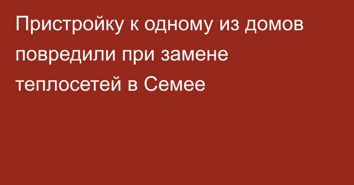 Пристройку к одному из домов повредили при замене теплосетей в Семее