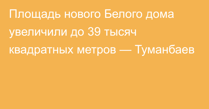 Площадь нового Белого дома увеличили до 39 тысяч квадратных метров — Туманбаев