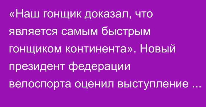 «Наш гонщик доказал, что является самым быстрым гонщиком континента». Новый президент федерации велоспорта оценил выступление сборной на Азиаде