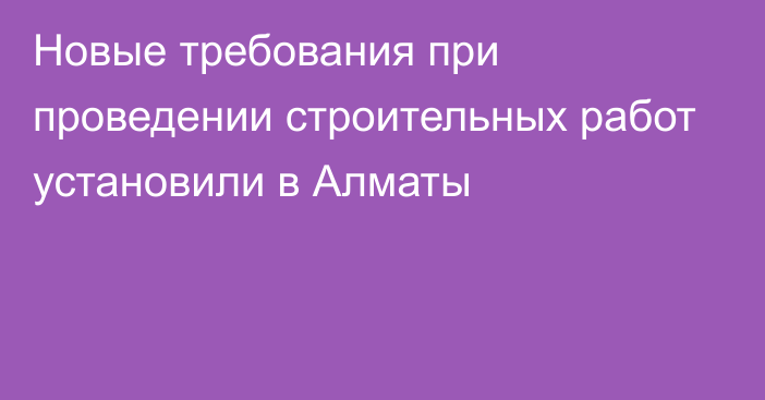 Новые требования при проведении строительных работ установили в Алматы