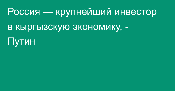 Россия — крупнейший инвестор в кыргызскую экономику, - Путин