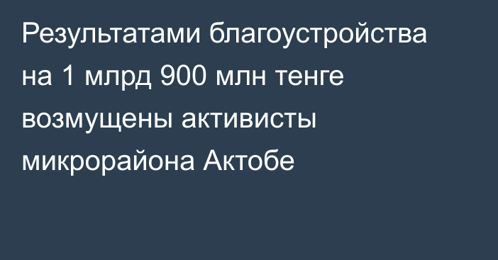 Результатами благоустройства на 1 млрд 900 млн тенге возмущены активисты микрорайона Актобе