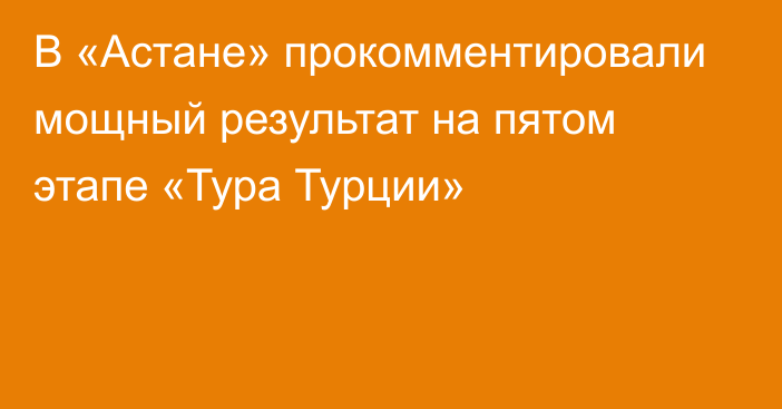 В «Астане» прокомментировали мощный результат на пятом этапе «Тура Турции»