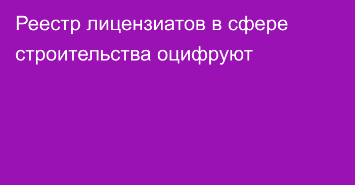 Реестр лицензиатов в сфере строительства оцифруют