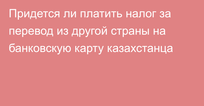 Придется ли платить налог за перевод из другой страны на банковскую карту казахстанца