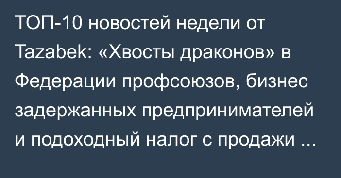 ТОП-10 новостей недели от Tazabek: «Хвосты драконов» в Федерации профсоюзов, бизнес задержанных предпринимателей и подоходный налог с продажи жилья и авто