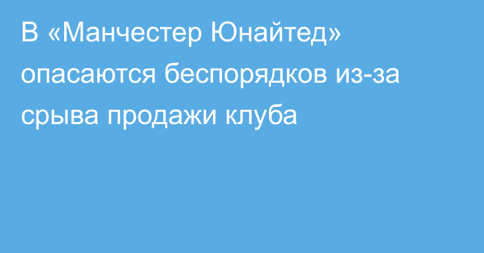 В «Манчестер Юнайтед» опасаются беспорядков из-за срыва продажи клуба