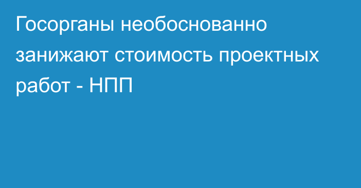 Госорганы необоснованно занижают  стоимость проектных работ - НПП