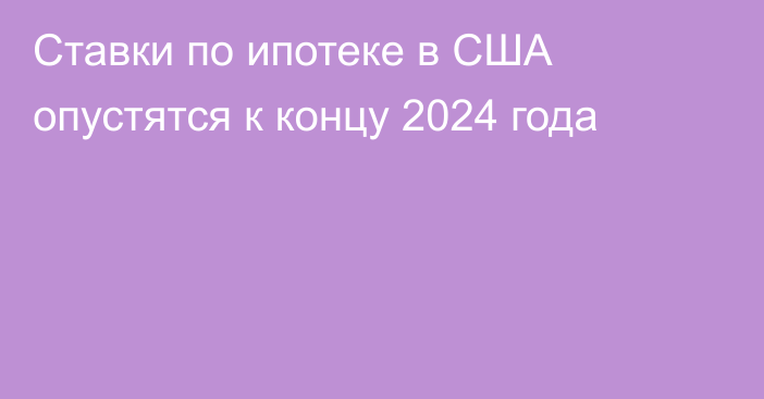 Ставки по ипотеке в США опустятся к концу 2024 года