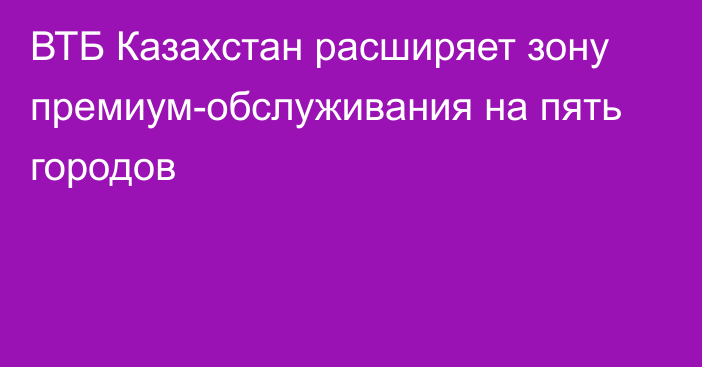 ВТБ Казахстан расширяет зону премиум-обслуживания на пять городов