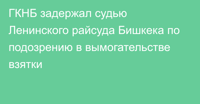 ГКНБ задержал судью Ленинского райсуда Бишкека по подозрению в вымогательстве взятки