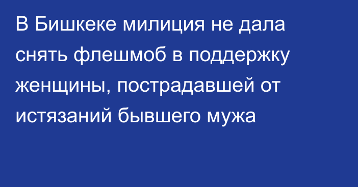 В Бишкеке милиция не дала снять флешмоб в поддержку женщины, пострадавшей от истязаний бывшего мужа