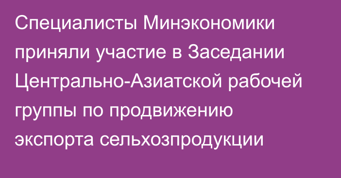 Специалисты Минэкономики приняли участие в Заседании Центрально-Азиатской рабочей группы по продвижению экспорта сельхозпродукции