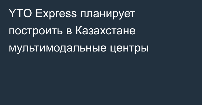 YTO Express планирует построить в Казахстане мультимодальные центры