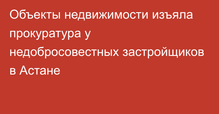 Объекты недвижимости изъяла прокуратура у недобросовестных застройщиков в Астане