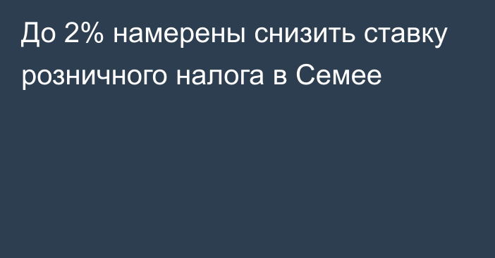 До 2% намерены снизить ставку розничного налога в Семее