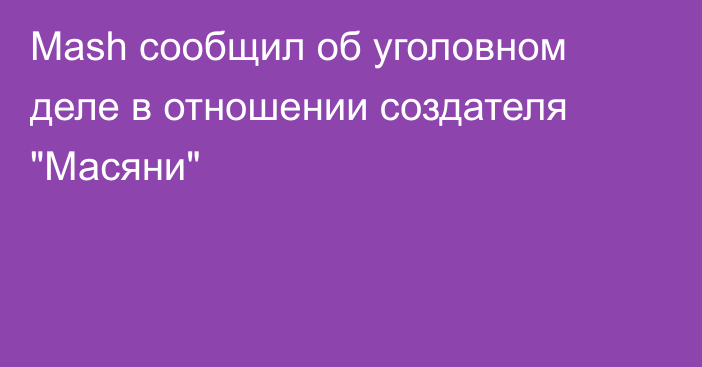 Mash сообщил об уголовном деле в отношении создателя 