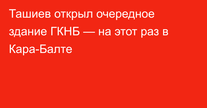 Ташиев открыл очередное здание ГКНБ — на этот раз в Кара-Балте