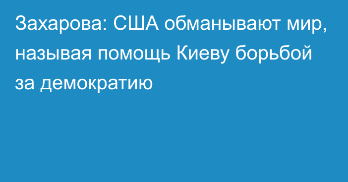 Захарова: США обманывают мир, называя помощь Киеву борьбой за демократию