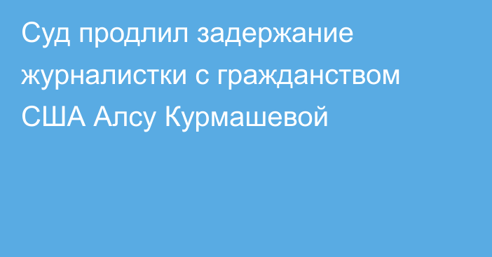 Суд продлил задержание журналистки с гражданством США Алсу Курмашевой