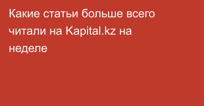 Какие статьи больше всего читали на Kapital.kz на неделе