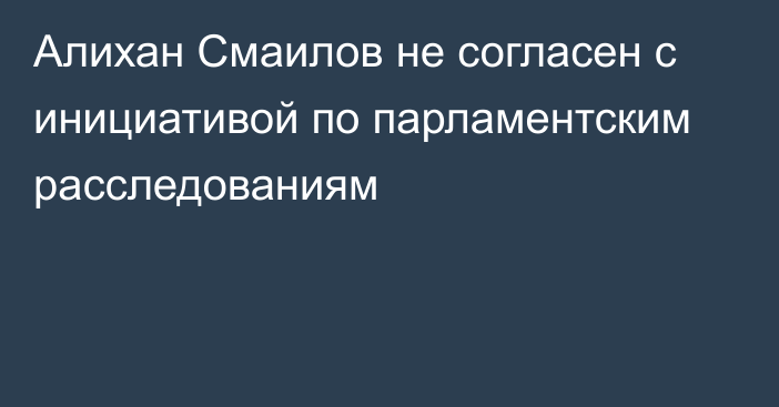 Алихан Смаилов не согласен с инициативой по парламентским расследованиям