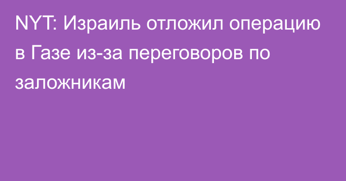 NYT: Израиль отложил операцию в Газе из-за переговоров по заложникам