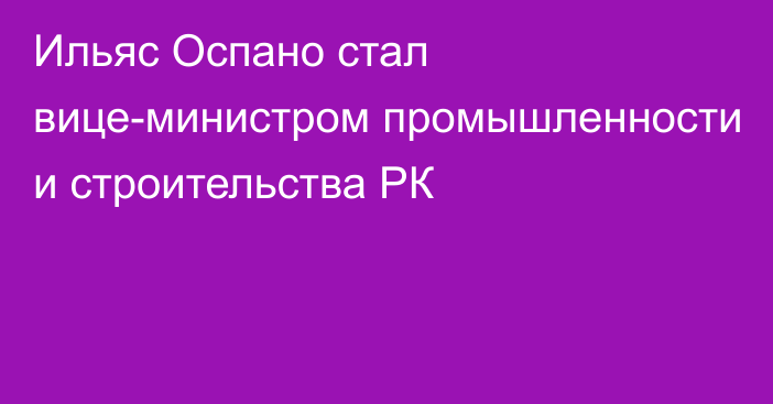 Ильяс Оспано стал вице-министром  промышленности и строительства РК