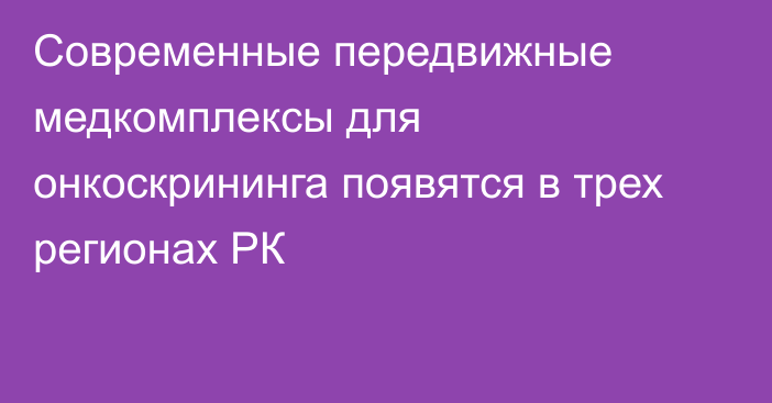 Современные передвижные медкомплексы для онкоскрининга появятся в трех регионах РК