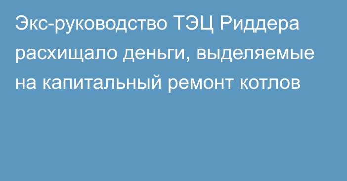 Экс-руководство ТЭЦ Риддера  расхищало деньги, выделяемые на капитальный ремонт котлов