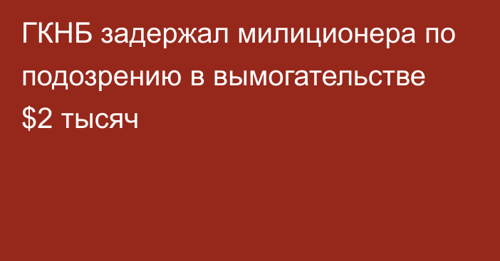 ГКНБ задержал милиционера по подозрению в вымогательстве $2 тысяч