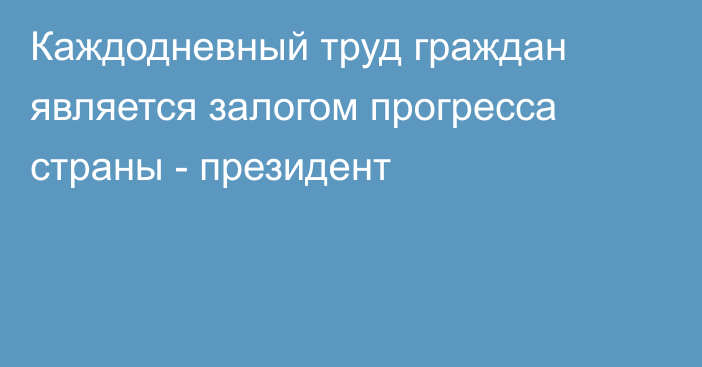 Каждодневный труд граждан является залогом прогресса страны - президент