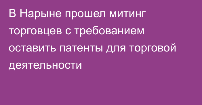 В Нарыне прошел митинг торговцев с требованием оставить патенты для торговой деятельности