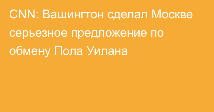 CNN: Вашингтон сделал Москве серьезное предложение по обмену Пола Уилана