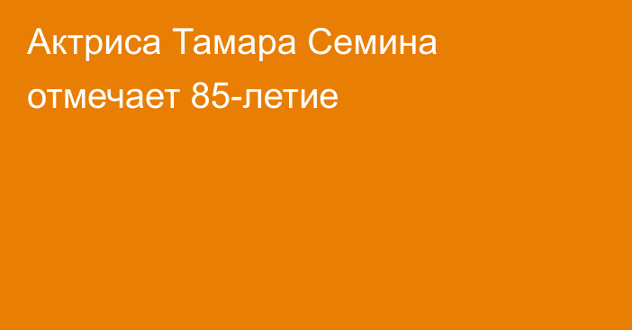 Актриса Тамара Семина отмечает 85-летие