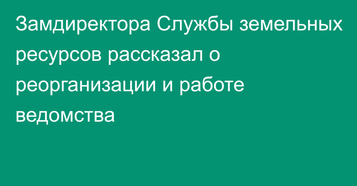 Замдиректора Службы земельных ресурсов рассказал о реорганизации и работе ведомства