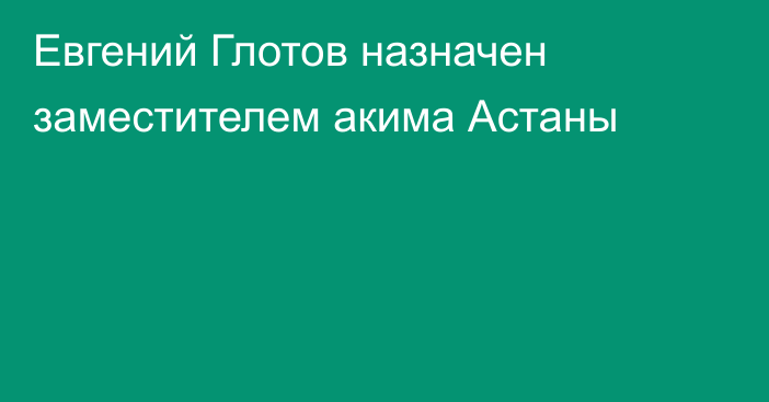 Евгений Глотов назначен заместителем акима Астаны