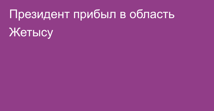 Президент прибыл в область Жетысу