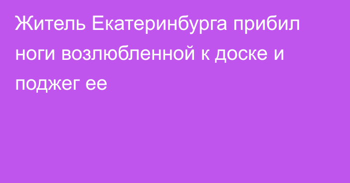 Житель Екатеринбурга прибил ноги возлюбленной к доске и поджег ее