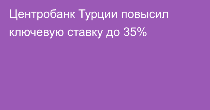 Центробанк Турции повысил ключевую ставку до 35%