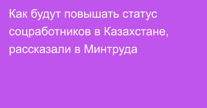 Как будут повышать статус соцработников в Казахстане, рассказали в Минтруда