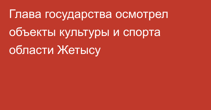 Глава государства осмотрел объекты культуры и спорта области Жетысу